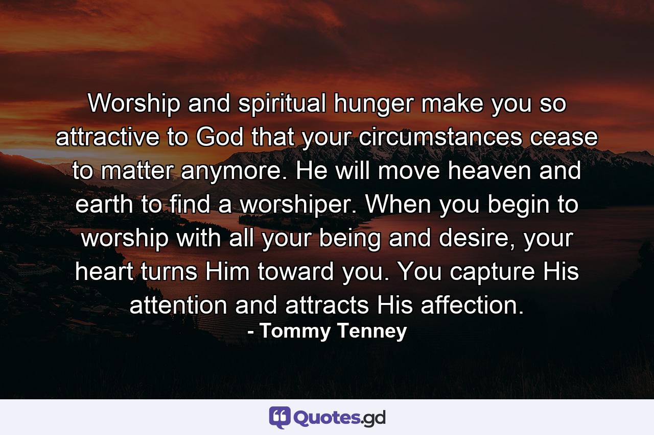 Worship and spiritual hunger make you so attractive to God that your circumstances cease to matter anymore. He will move heaven and earth to find a worshiper. When you begin to worship with all your being and desire, your heart turns Him toward you. You capture His attention and attracts His affection. - Quote by Tommy Tenney