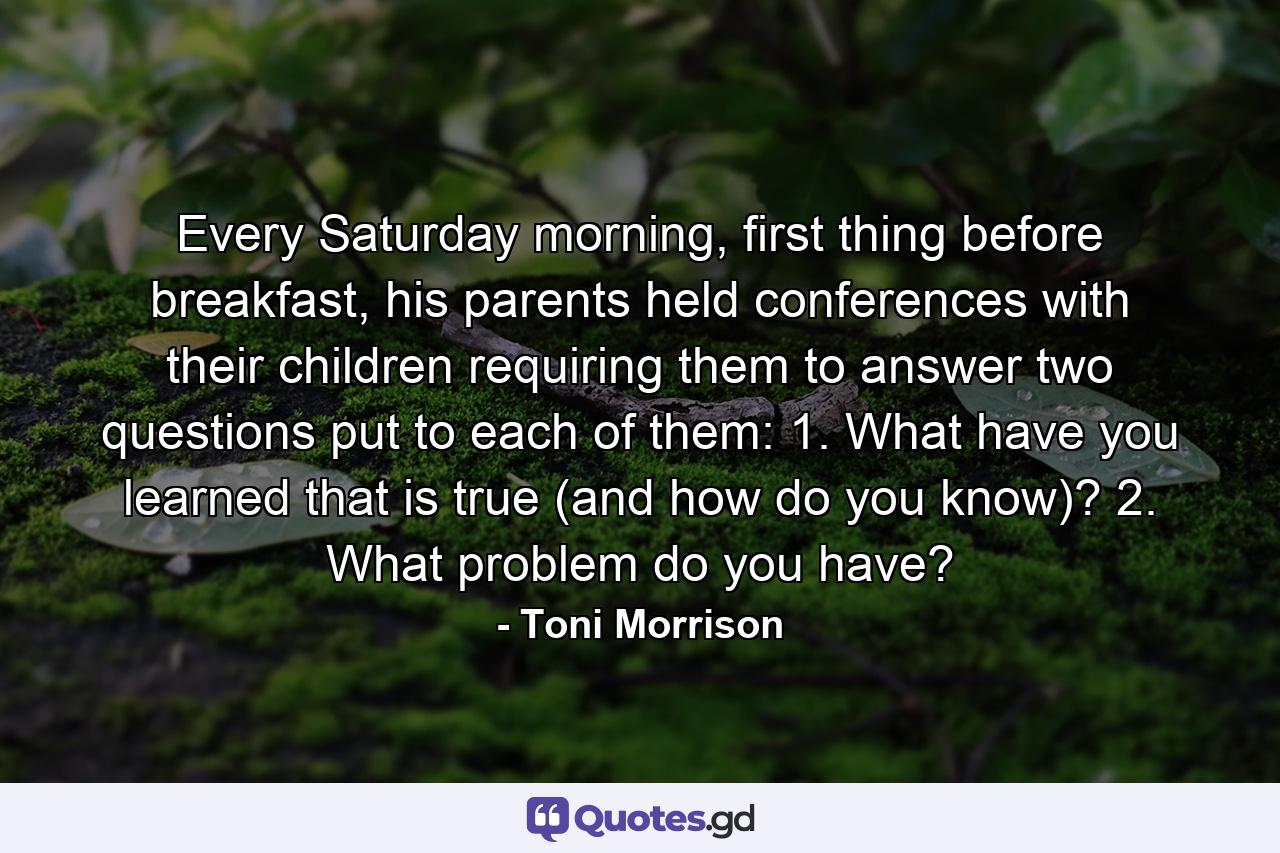 Every Saturday morning, first thing before breakfast, his parents held conferences with their children requiring them to answer two questions put to each of them: 1. What have you learned that is true (and how do you know)? 2. What problem do you have? - Quote by Toni Morrison