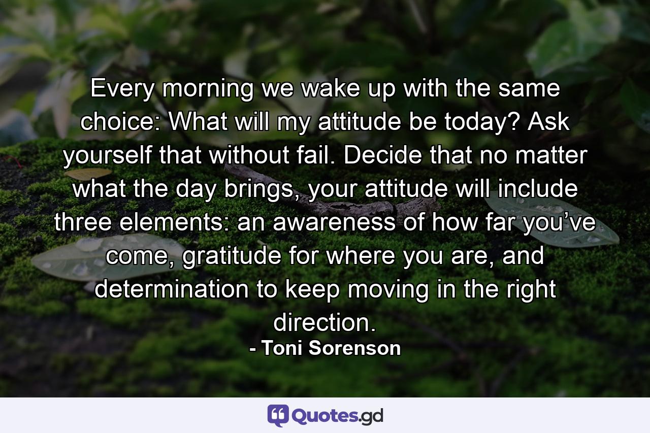 Every morning we wake up with the same choice: What will my attitude be today? Ask yourself that without fail. Decide that no matter what the day brings, your attitude will include three elements: an awareness of how far you’ve come, gratitude for where you are, and determination to keep moving in the right direction. - Quote by Toni Sorenson