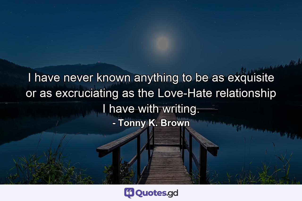 I have never known anything to be as exquisite or as excruciating as the Love-Hate relationship I have with writing. - Quote by Tonny K. Brown