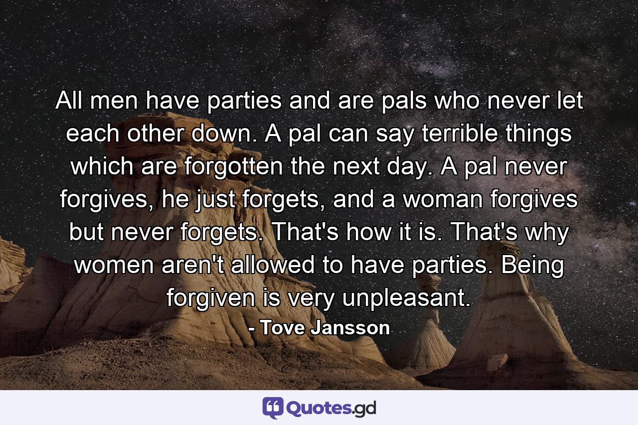 All men have parties and are pals who never let each other down. A pal can say terrible things which are forgotten the next day. A pal never forgives, he just forgets, and a woman forgives but never forgets. That's how it is. That's why women aren't allowed to have parties. Being forgiven is very unpleasant. - Quote by Tove Jansson