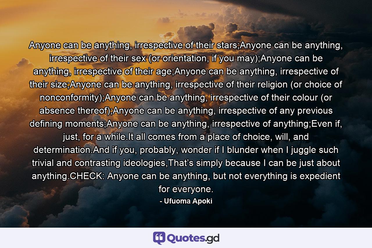 Anyone can be anything, irrespective of their stars;Anyone can be anything, irrespective of their sex (or orientation, if you may);Anyone can be anything, irrespective of their age;Anyone can be anything, irrespective of their size;Anyone can be anything, irrespective of their religion (or choice of nonconformity);Anyone can be anything, irrespective of their colour (or absence thereof);Anyone can be anything, irrespective of any previous defining moments;Anyone can be anything, irrespective of anything;Even if, just, for a while.It all comes from a place of choice, will, and determination.And if you, probably, wonder if I blunder when I juggle such trivial and contrasting ideologies,That’s simply because I can be just about anything.CHECK: Anyone can be anything, but not everything is expedient for everyone. - Quote by Ufuoma Apoki