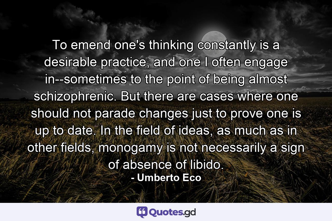 To emend one's thinking constantly is a desirable practice, and one I often engage in--sometimes to the point of being almost schizophrenic. But there are cases where one should not parade changes just to prove one is up to date. In the field of ideas, as much as in other fields, monogamy is not necessarily a sign of absence of libido. - Quote by Umberto Eco