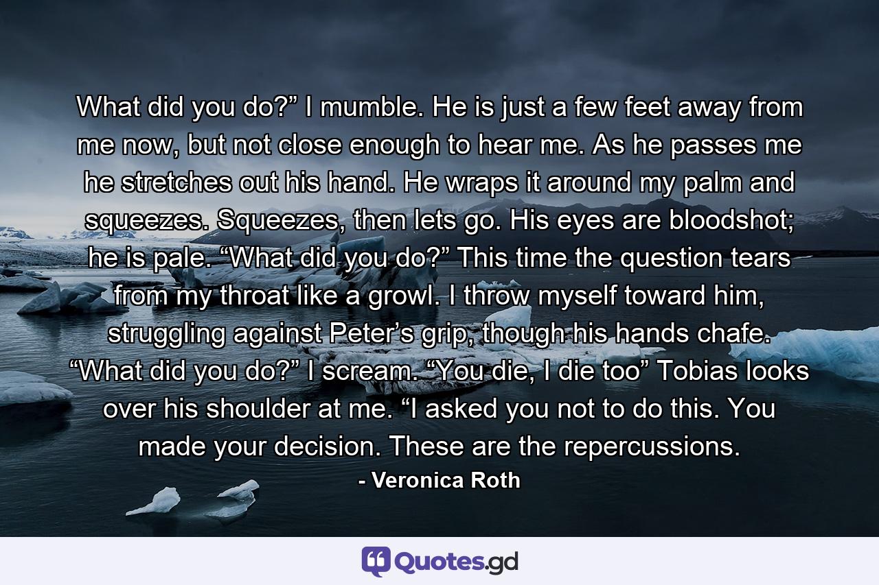 What did you do?” I mumble. He is just a few feet away from me now, but not close enough to hear me. As he passes me he stretches out his hand. He wraps it around my palm and squeezes. Squeezes, then lets go. His eyes are bloodshot; he is pale. “What did you do?” This time the question tears from my throat like a growl. I throw myself toward him, struggling against Peter’s grip, though his hands chafe. “What did you do?” I scream. “You die, I die too” Tobias looks over his shoulder at me. “I asked you not to do this. You made your decision. These are the repercussions. - Quote by Veronica Roth