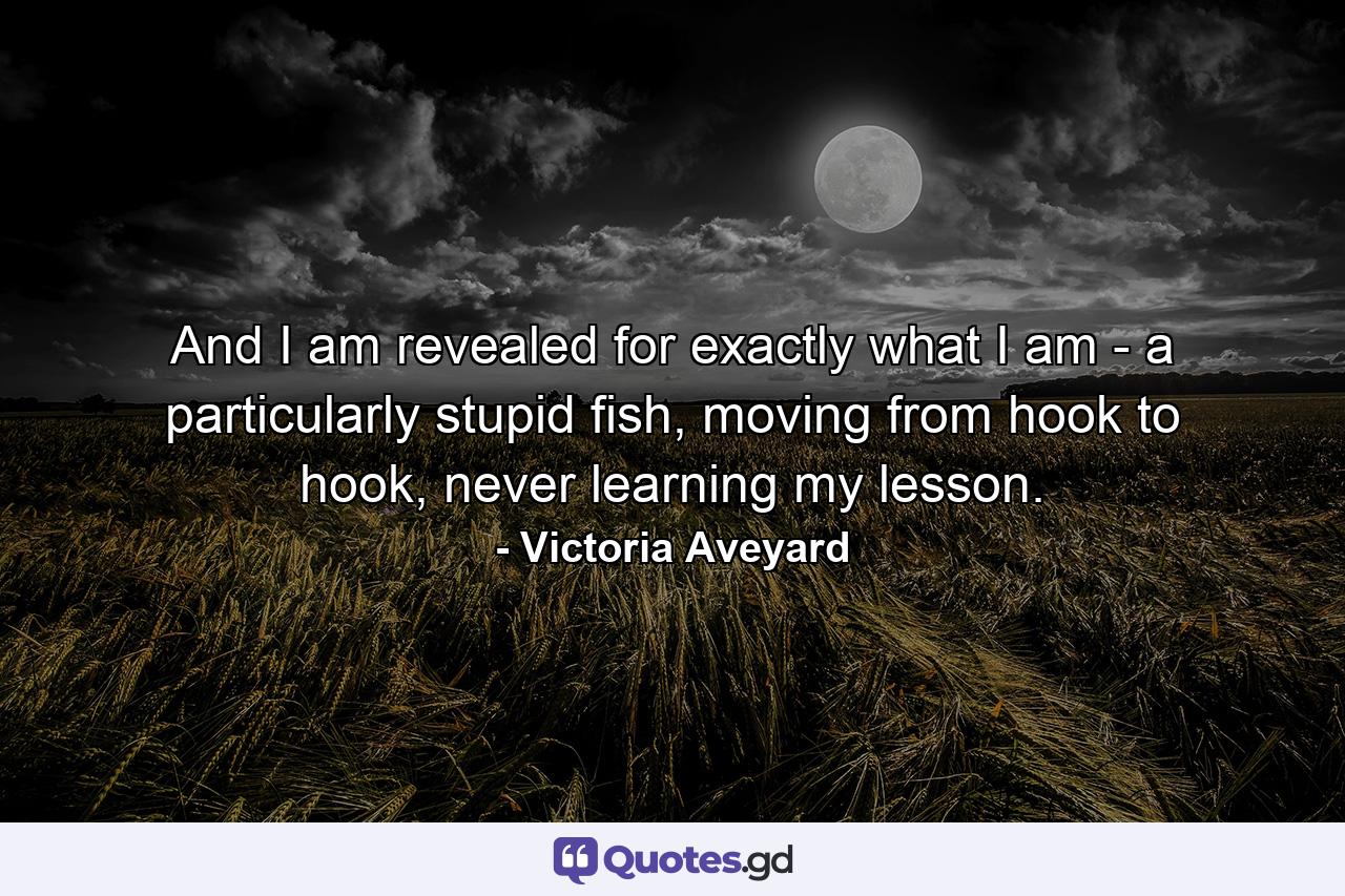 And I am revealed for exactly what I am - a particularly stupid fish, moving from hook to hook, never learning my lesson. - Quote by Victoria Aveyard