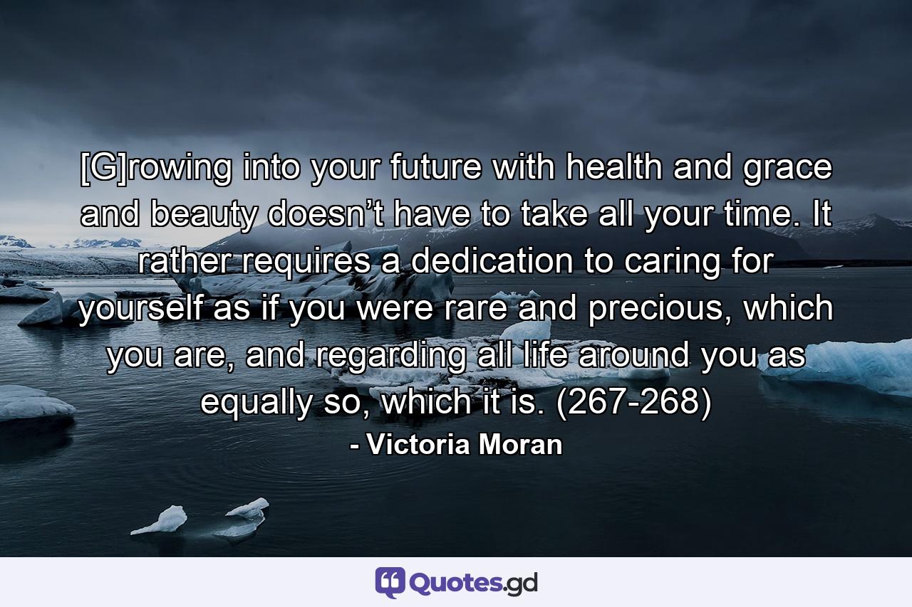 [G]rowing into your future with health and grace and beauty doesn’t have to take all your time. It rather requires a dedication to caring for yourself as if you were rare and precious, which you are, and regarding all life around you as equally so, which it is. (267-268) - Quote by Victoria Moran