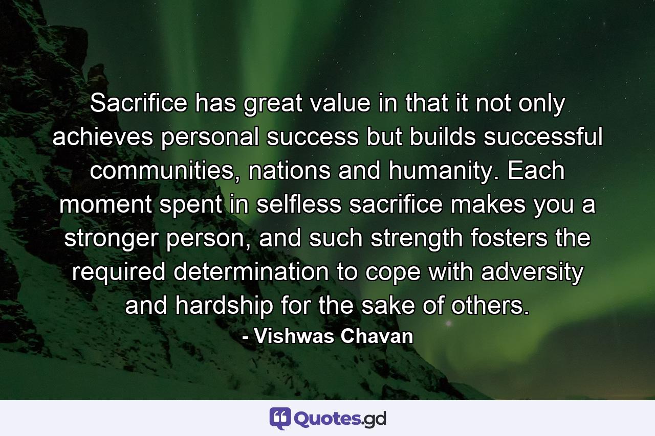 Sacrifice has great value in that it not only achieves personal success but builds successful communities, nations and humanity. Each moment spent in selfless sacrifice makes you a stronger person, and such strength fosters the required determination to cope with adversity and hardship for the sake of others. - Quote by Vishwas Chavan