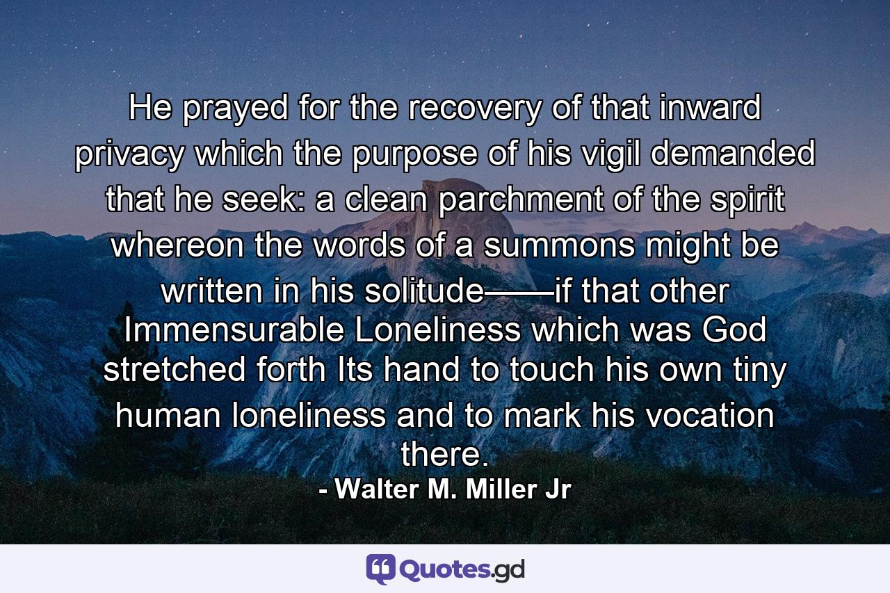 He prayed for the recovery of that inward privacy which the purpose of his vigil demanded that he seek: a clean parchment of the spirit whereon the words of a summons might be written in his solitude——if that other Immensurable Loneliness which was God stretched forth Its hand to touch his own tiny human loneliness and to mark his vocation there. - Quote by Walter M. Miller Jr