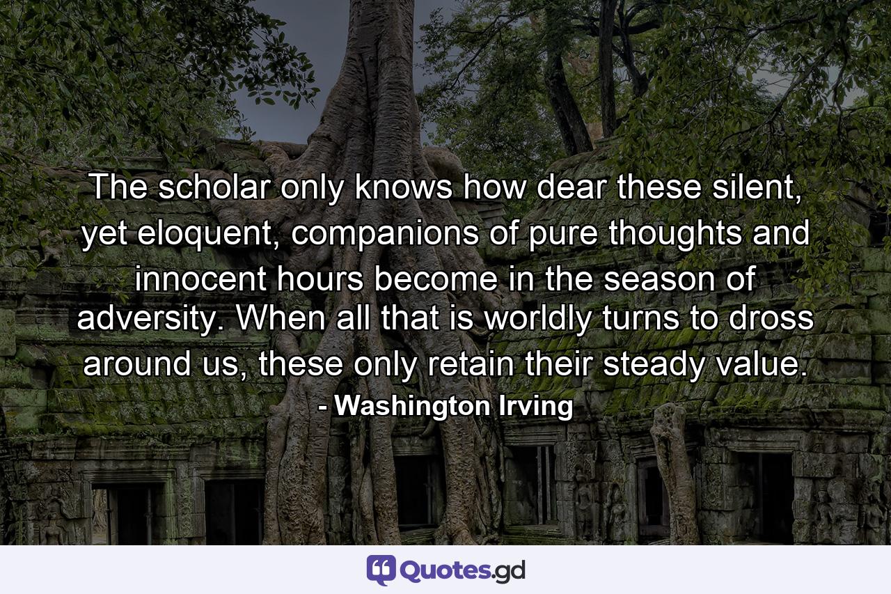 The scholar only knows how dear these silent, yet eloquent, companions of pure thoughts and innocent hours become in the season of adversity. When all that is worldly turns to dross around us, these only retain their steady value. - Quote by Washington Irving