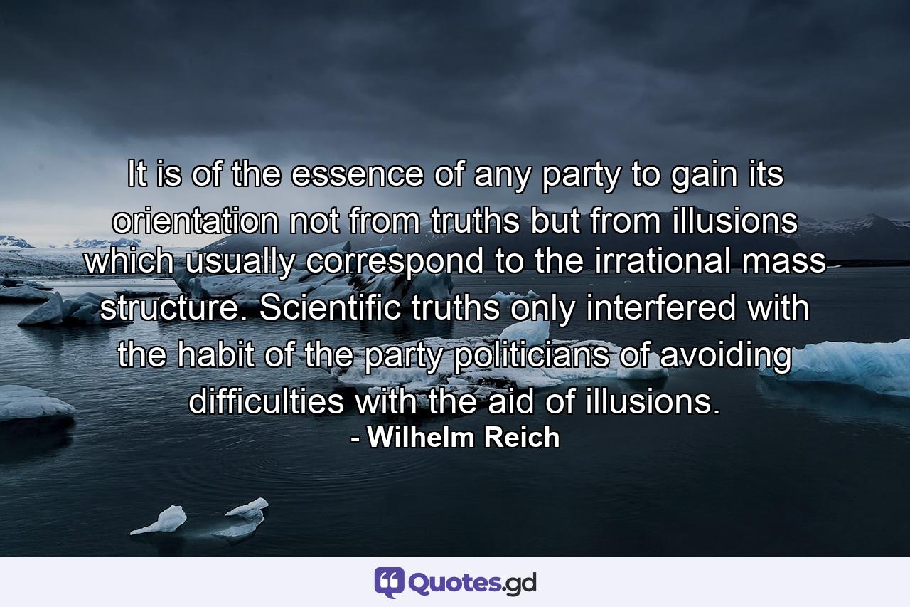 It is of the essence of any party to gain its orientation not from truths but from illusions which usually correspond to the irrational mass structure. Scientific truths only interfered with the habit of the party politicians of avoiding difficulties with the aid of illusions. - Quote by Wilhelm Reich