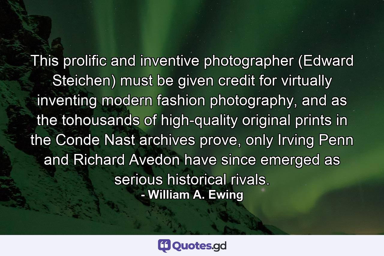 This prolific and inventive photographer (Edward Steichen) must be given credit for virtually inventing modern fashion photography, and as the tohousands of high-quality original prints in the Conde Nast archives prove, only Irving Penn and Richard Avedon have since emerged as serious historical rivals. - Quote by William A. Ewing