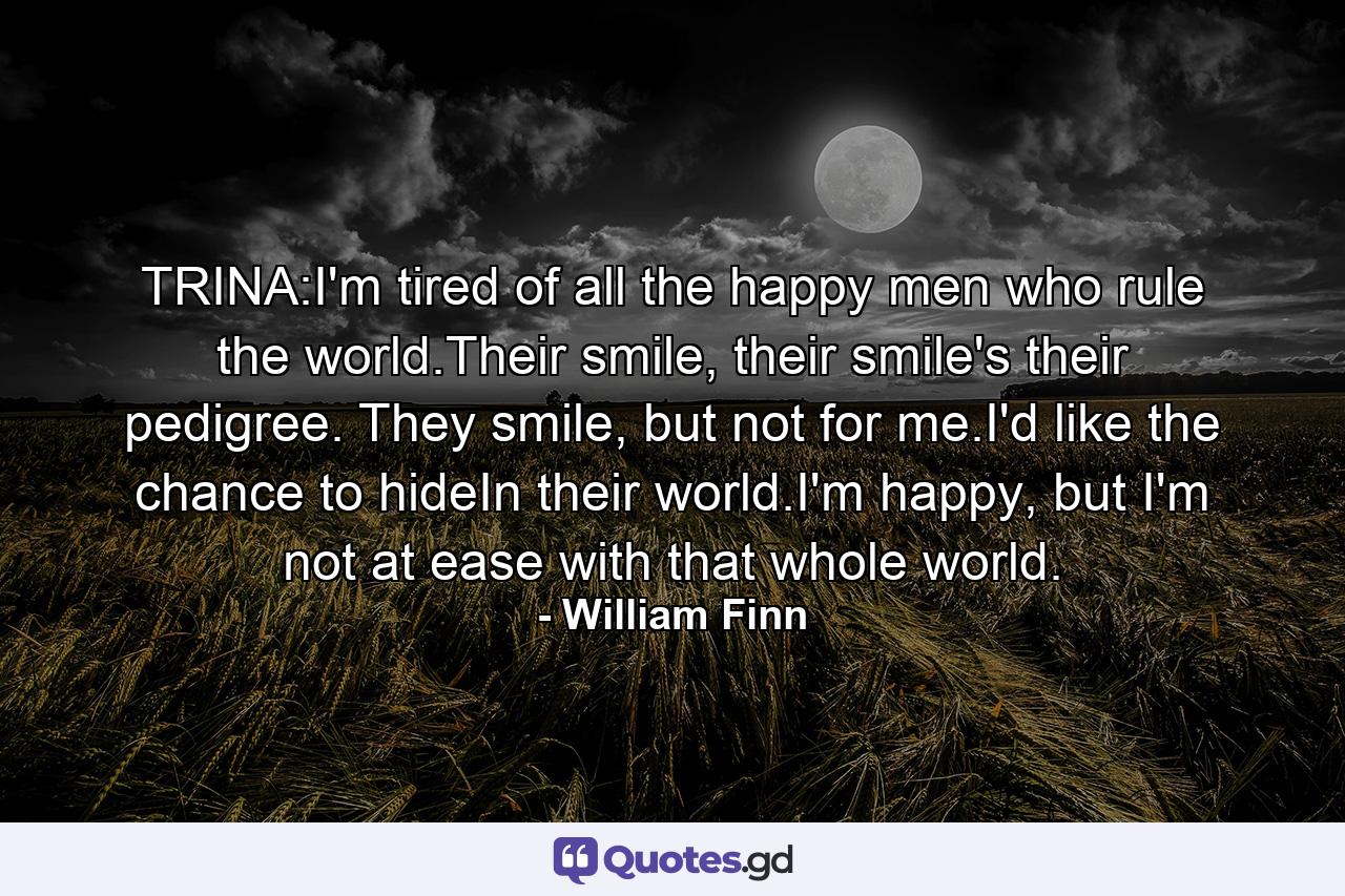 TRINA:I'm tired of all the happy men who rule the world.Their smile, their smile's their pedigree. They smile, but not for me.I'd like the chance to hideIn their world.I'm happy, but I'm not at ease with that whole world. - Quote by William Finn