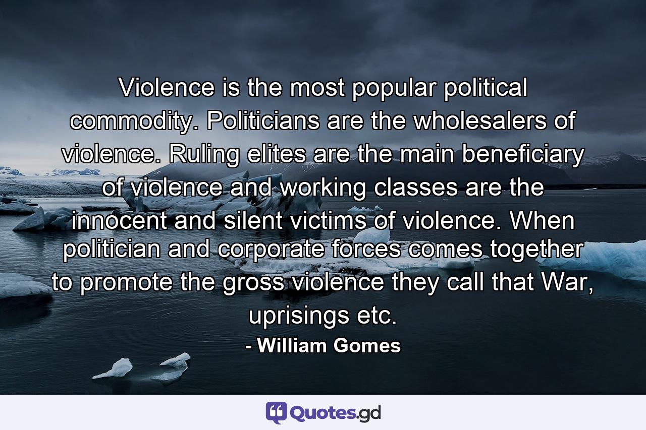 Violence is the most popular political commodity. Politicians are the wholesalers of violence. Ruling elites are the main beneficiary of violence and working classes are the innocent and silent victims of violence. When politician and corporate forces comes together to promote the gross violence they call that War, uprisings etc. - Quote by William Gomes