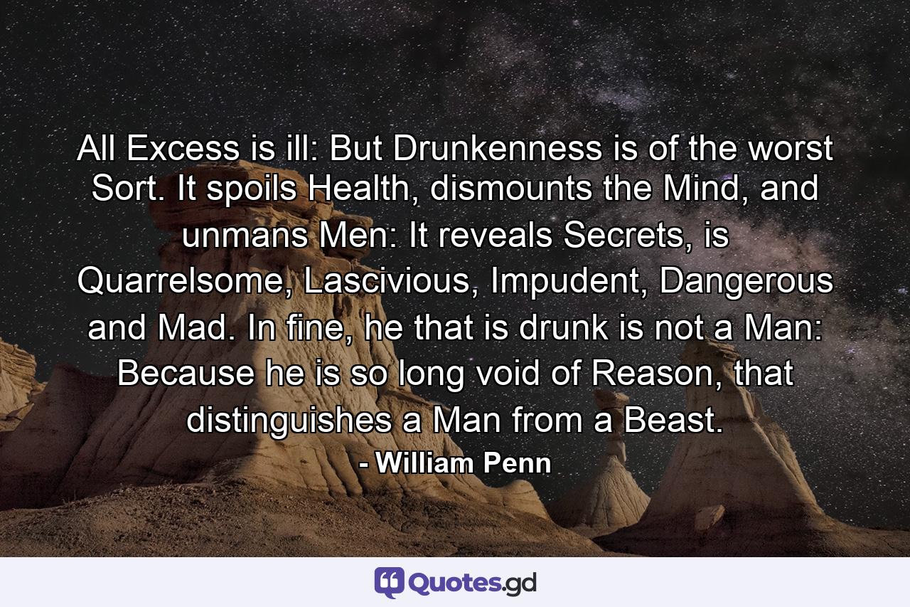 All Excess is ill: But Drunkenness is of the worst Sort. It spoils Health, dismounts the Mind, and unmans Men: It reveals Secrets, is Quarrelsome, Lascivious, Impudent, Dangerous and Mad. In fine, he that is drunk is not a Man: Because he is so long void of Reason, that distinguishes a Man from a Beast. - Quote by William Penn