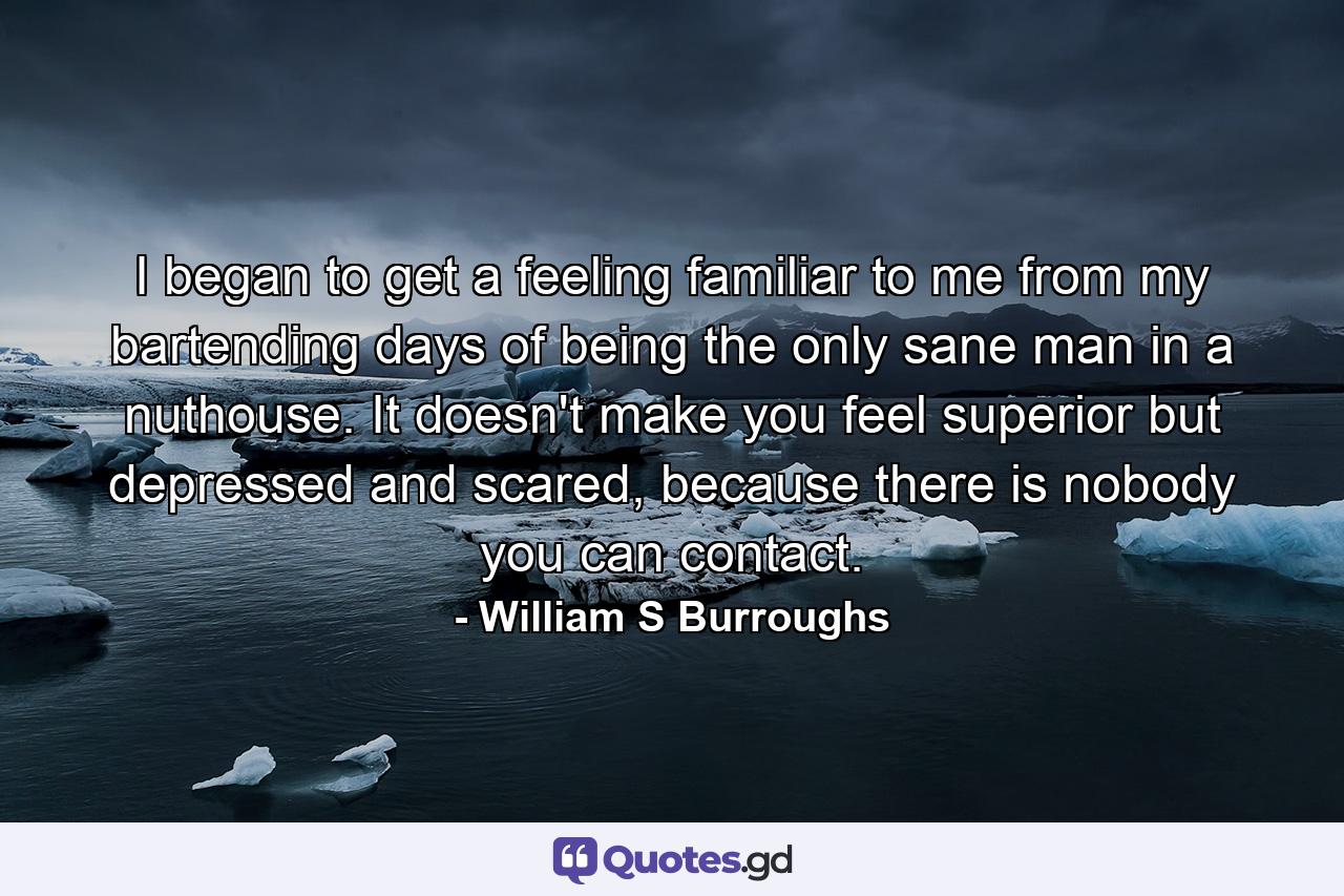 I began to get a feeling familiar to me from my bartending days of being the only sane man in a nuthouse. It doesn't make you feel superior but depressed and scared, because there is nobody you can contact. - Quote by William S Burroughs