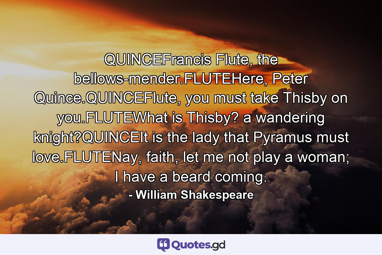 QUINCEFrancis Flute, the bellows-mender.FLUTEHere, Peter Quince.QUINCEFlute, you must take Thisby on you.FLUTEWhat is Thisby? a wandering knight?QUINCEIt is the lady that Pyramus must love.FLUTENay, faith, let me not play a woman; I have a beard coming. - Quote by William Shakespeare