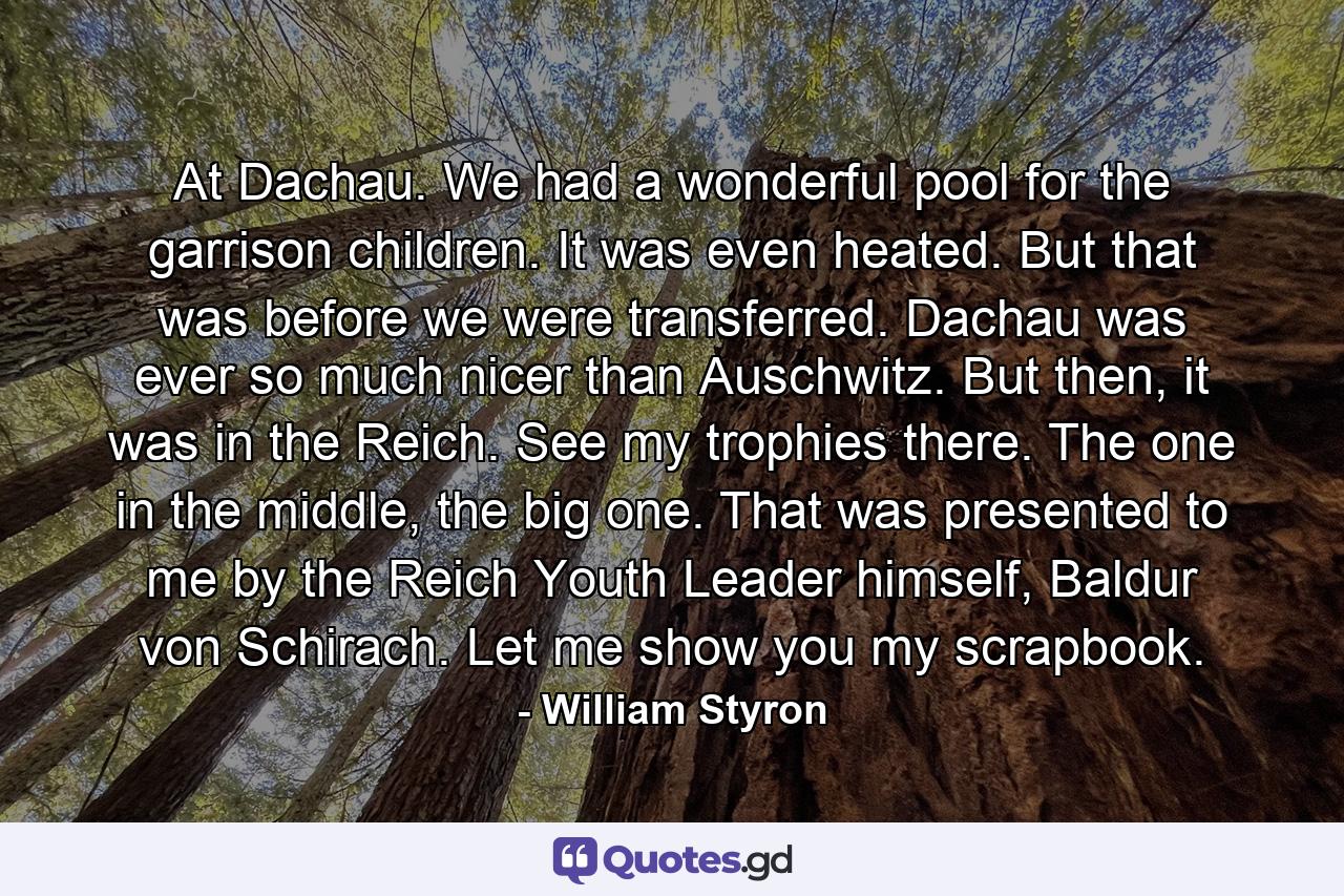 At Dachau. We had a wonderful pool for the garrison children. It was even heated. But that was before we were transferred. Dachau was ever so much nicer than Auschwitz. But then, it was in the Reich. See my trophies there. The one in the middle, the big one. That was presented to me by the Reich Youth Leader himself, Baldur von Schirach. Let me show you my scrapbook. - Quote by William Styron