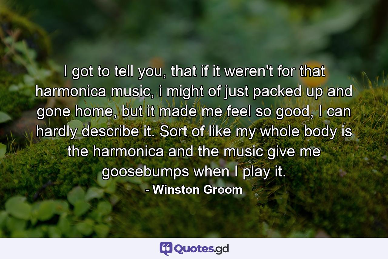 I got to tell you, that if it weren't for that harmonica music, i might of just packed up and gone home, but it made me feel so good, I can hardly describe it. Sort of like my whole body is the harmonica and the music give me goosebumps when I play it. - Quote by Winston Groom