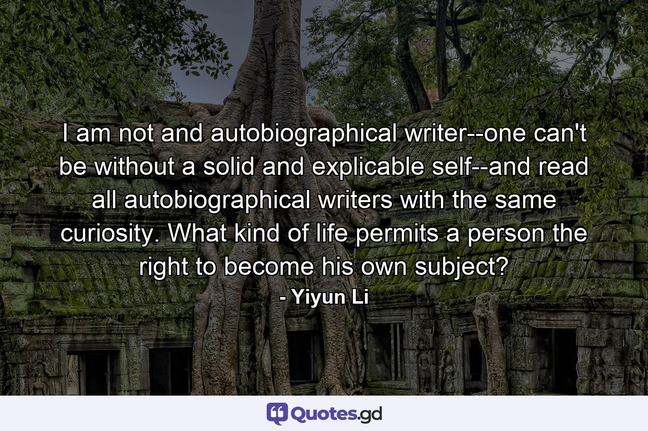 I am not and autobiographical writer--one can't be without a solid and explicable self--and read all autobiographical writers with the same curiosity. What kind of life permits a person the right to become his own subject? - Quote by Yiyun Li