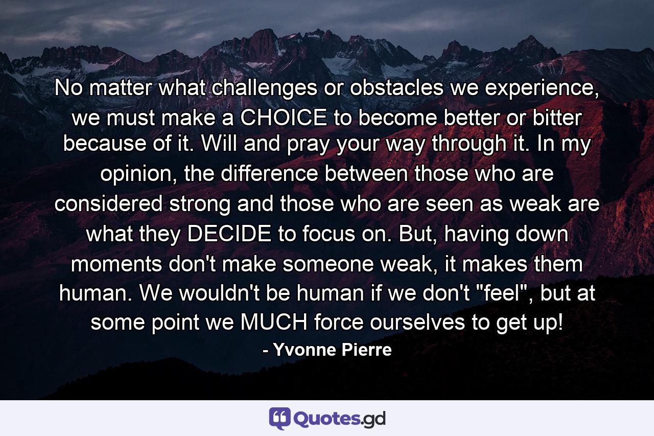 No matter what challenges or obstacles we experience, we must make a CHOICE to become better or bitter because of it. Will and pray your way through it. In my opinion, the difference between those who are considered strong and those who are seen as weak are what they DECIDE to focus on. But, having down moments don't make someone weak, it makes them human. We wouldn't be human if we don't 