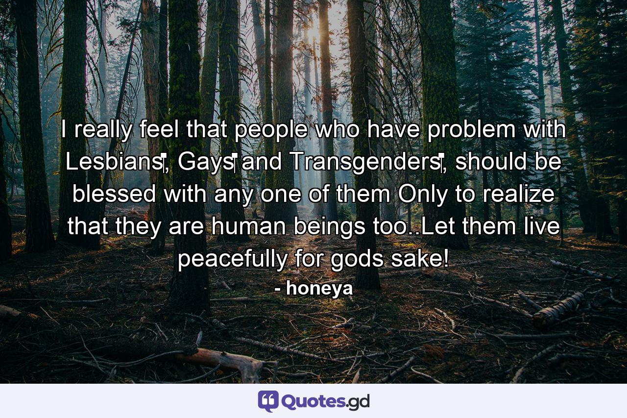 I really feel that people who have problem with Lesbians‬, Gays‬ and Transgenders‬, should be blessed with any one of them Only to realize that they are human beings too..Let them live peacefully for gods sake! - Quote by honeya