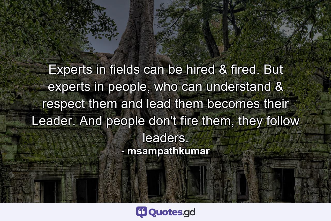 Experts in fields can be hired & fired. But experts in people, who can understand & respect them and lead them becomes their Leader. And people don't fire them, they follow leaders. - Quote by msampathkumar