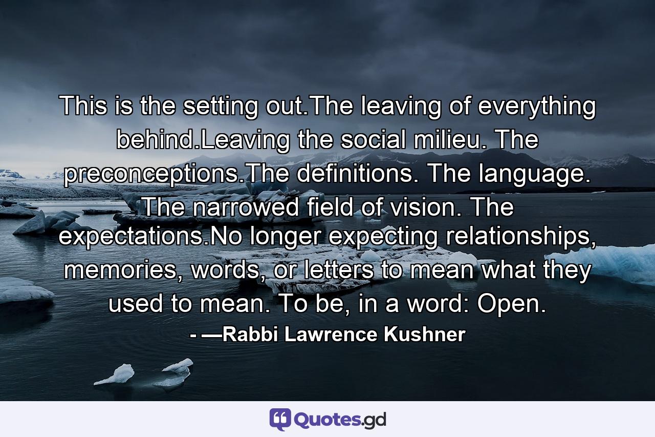 This is the setting out.The leaving of everything behind.Leaving the social milieu. The preconceptions.The definitions. The language. The narrowed field of vision. The expectations.No longer expecting relationships, memories, words, or letters to mean what they used to mean. To be, in a word: Open. - Quote by —Rabbi Lawrence Kushner