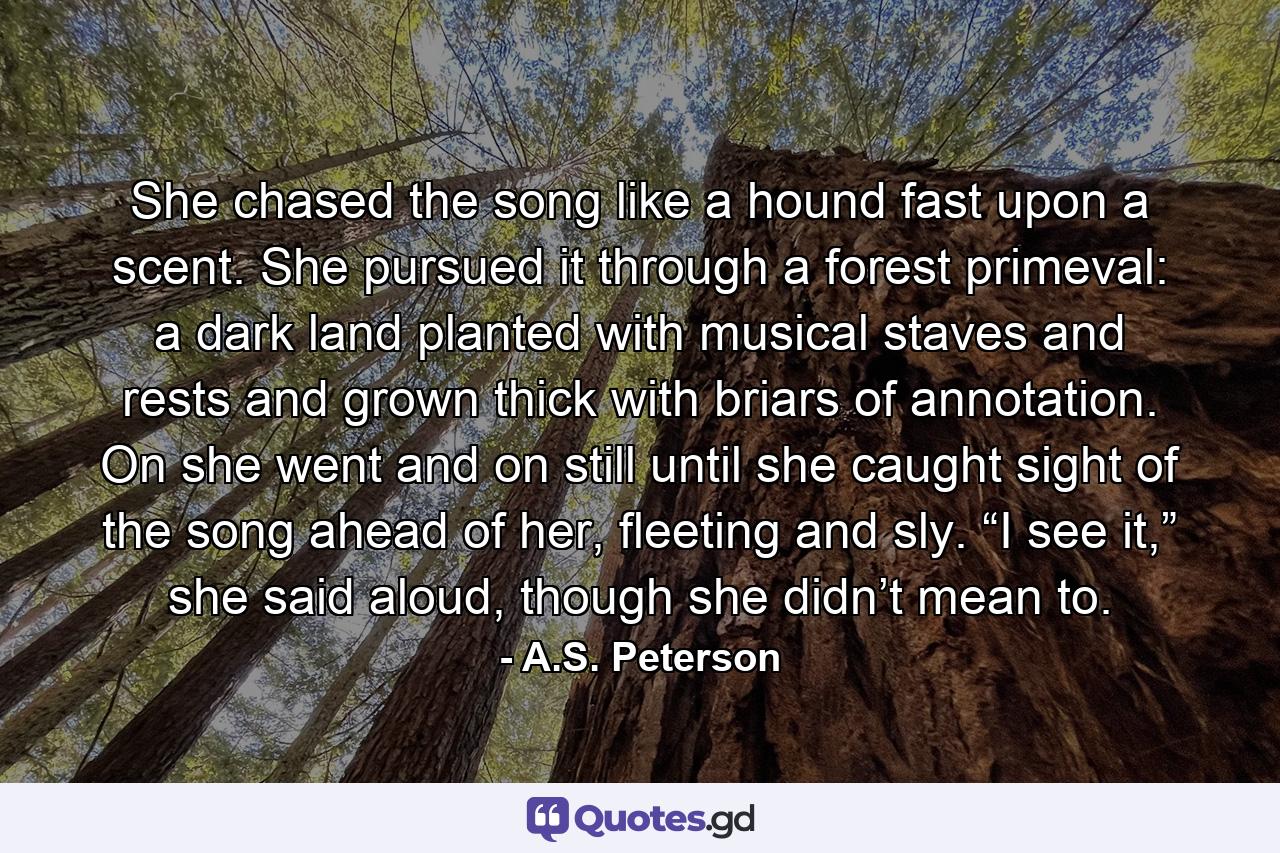 She chased the song like a hound fast upon a scent. She pursued it through a forest primeval: a dark land planted with musical staves and rests and grown thick with briars of annotation. On she went and on still until she caught sight of the song ahead of her, fleeting and sly. “I see it,” she said aloud, though she didn’t mean to. - Quote by A.S. Peterson