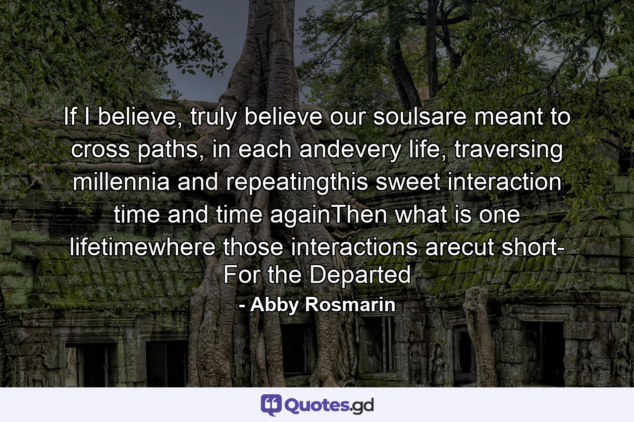 If I believe, truly believe our soulsare meant to cross paths, in each andevery life, traversing millennia and repeatingthis sweet interaction time and time againThen what is one lifetimewhere those interactions arecut short- For the Departed - Quote by Abby Rosmarin