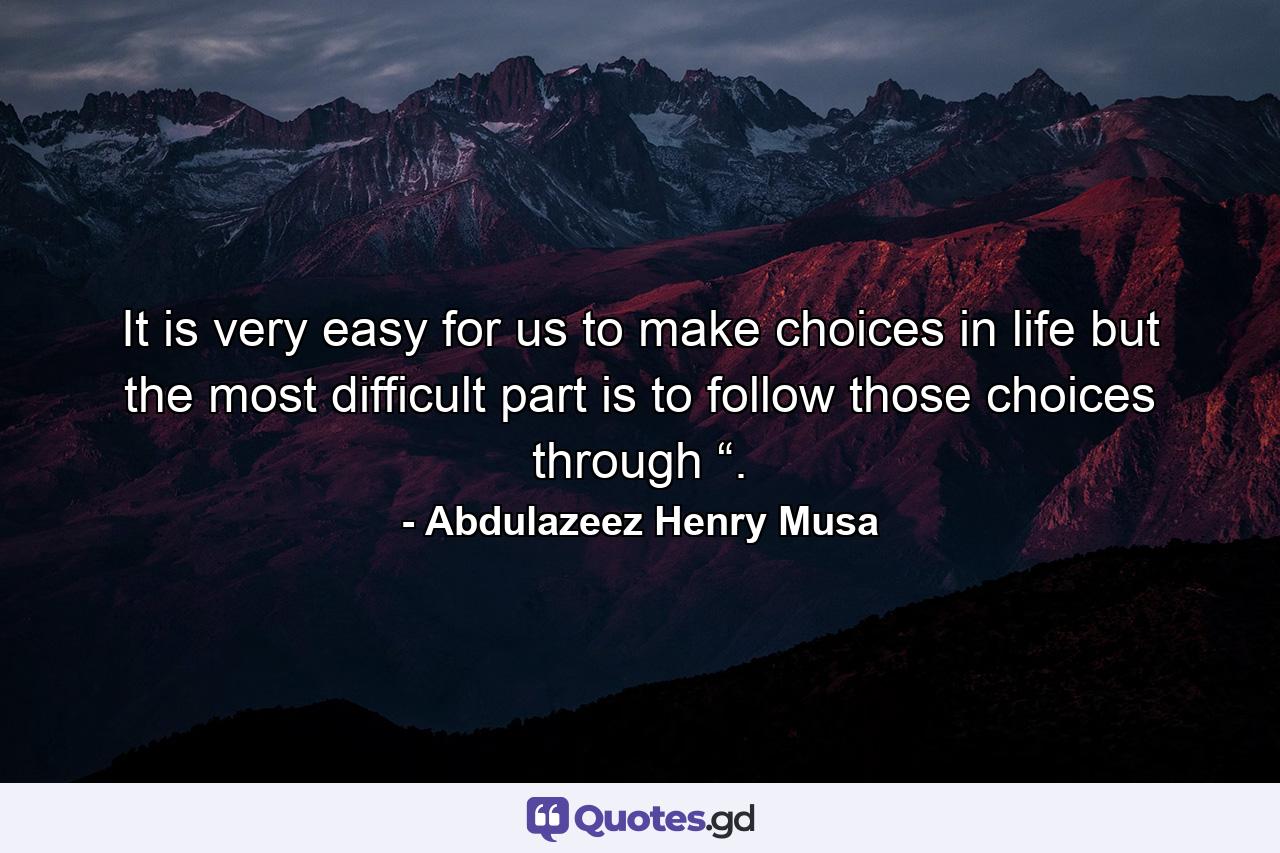 It is very easy for us to make choices in life but the most difficult part is to follow those choices through “. - Quote by Abdulazeez Henry Musa