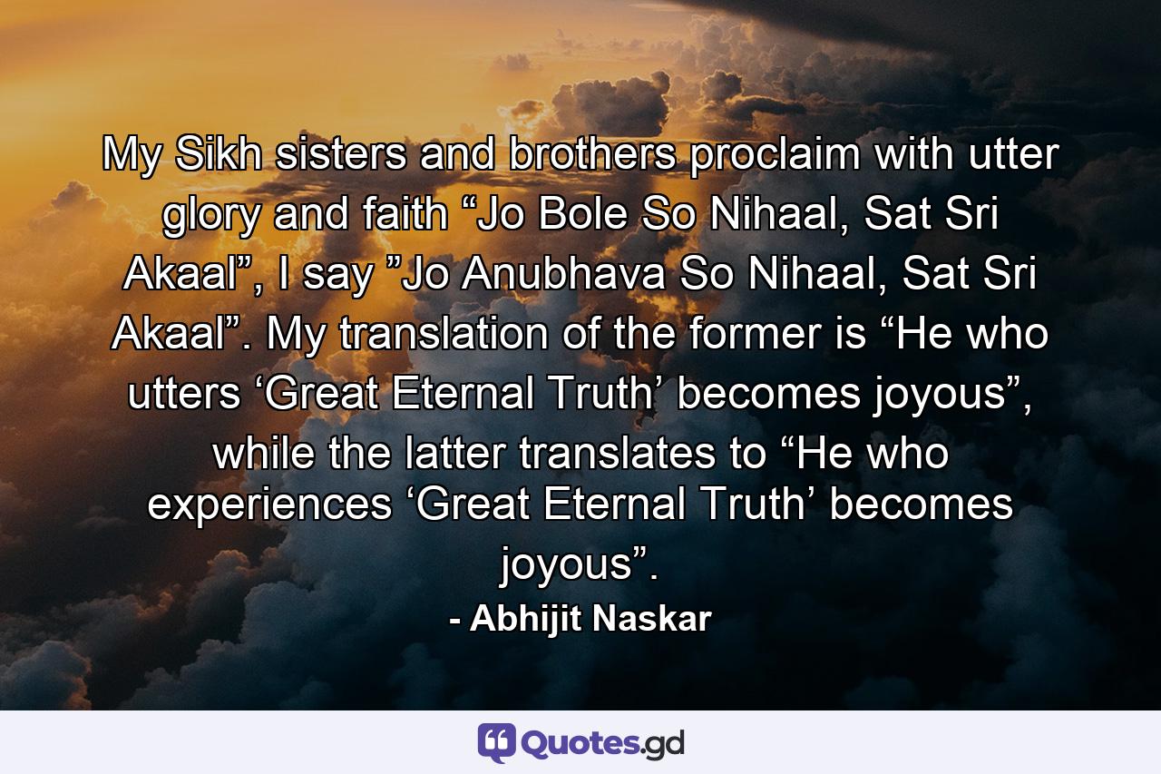 My Sikh sisters and brothers proclaim with utter glory and faith “Jo Bole So Nihaal, Sat Sri Akaal”, I say ”Jo Anubhava So Nihaal, Sat Sri Akaal”. My translation of the former is “He who utters ‘Great Eternal Truth’ becomes joyous”, while the latter translates to “He who experiences ‘Great Eternal Truth’ becomes joyous”. - Quote by Abhijit Naskar