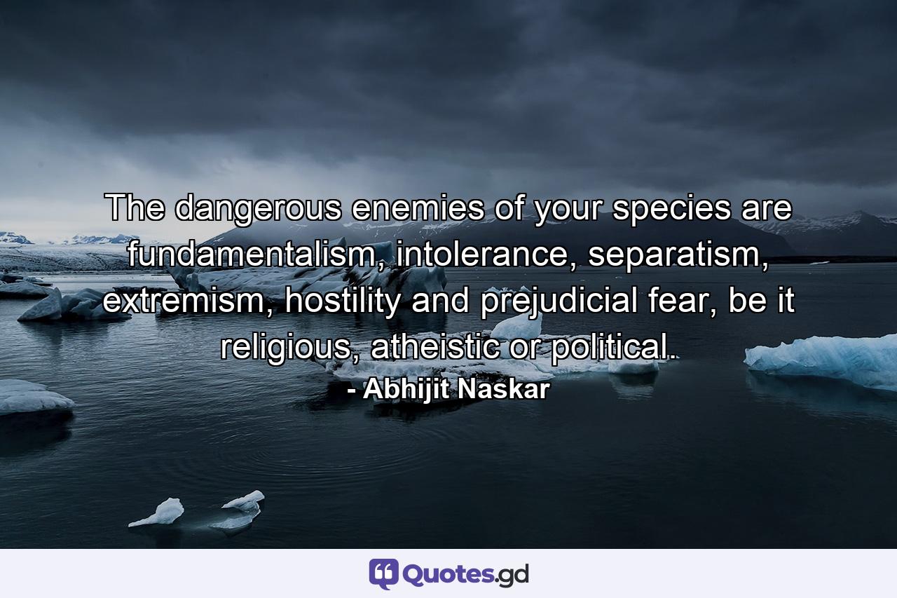 The dangerous enemies of your species are fundamentalism, intolerance, separatism, extremism, hostility and prejudicial fear, be it religious, atheistic or political. - Quote by Abhijit Naskar