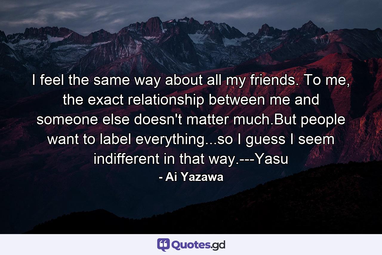 I feel the same way about all my friends. To me, the exact relationship between me and someone else doesn't matter much.But people want to label everything...so I guess I seem indifferent in that way.---Yasu - Quote by Ai Yazawa