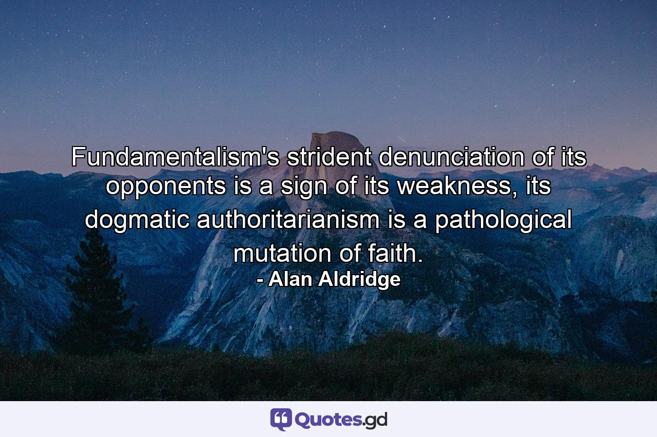 Fundamentalism's strident denunciation of its opponents is a sign of its weakness, its dogmatic authoritarianism is a pathological mutation of faith. - Quote by Alan Aldridge