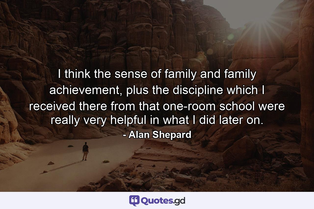 I think the sense of family and family achievement, plus the discipline which I received there from that one-room school were really very helpful in what I did later on. - Quote by Alan Shepard