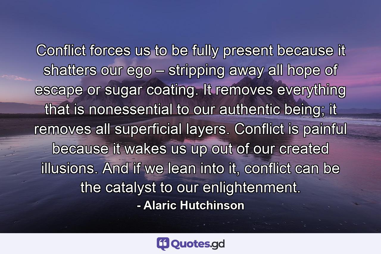 Conflict forces us to be fully present because it shatters our ego – stripping away all hope of escape or sugar coating. It removes everything that is nonessential to our authentic being; it removes all superficial layers. Conflict is painful because it wakes us up out of our created illusions. And if we lean into it, conflict can be the catalyst to our enlightenment. - Quote by Alaric Hutchinson