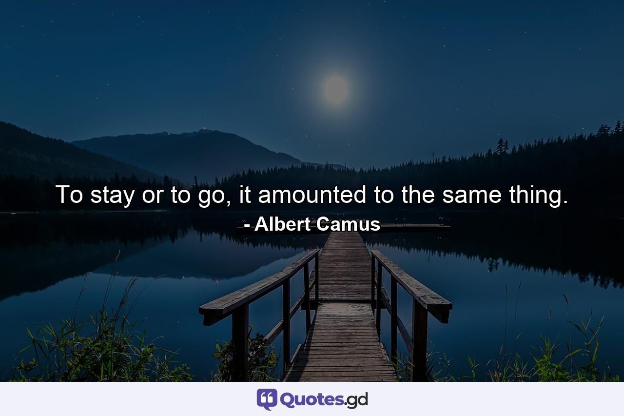 To stay or to go, it amounted to the same thing. - Quote by Albert Camus