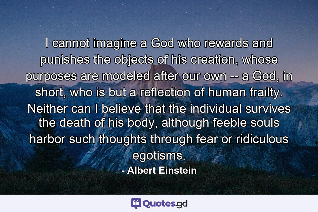 I cannot imagine a God who rewards and punishes the objects of his creation, whose purposes are modeled after our own -- a God, in short, who is but a reflection of human frailty. Neither can I believe that the individual survives the death of his body, although feeble souls harbor such thoughts through fear or ridiculous egotisms. - Quote by Albert Einstein