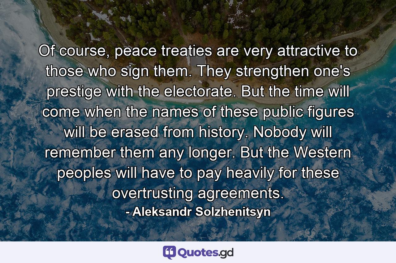 Of course, peace treaties are very attractive to those who sign them. They strengthen one's prestige with the electorate. But the time will come when the names of these public figures will be erased from history. Nobody will remember them any longer. But the Western peoples will have to pay heavily for these overtrusting agreements. - Quote by Aleksandr Solzhenitsyn