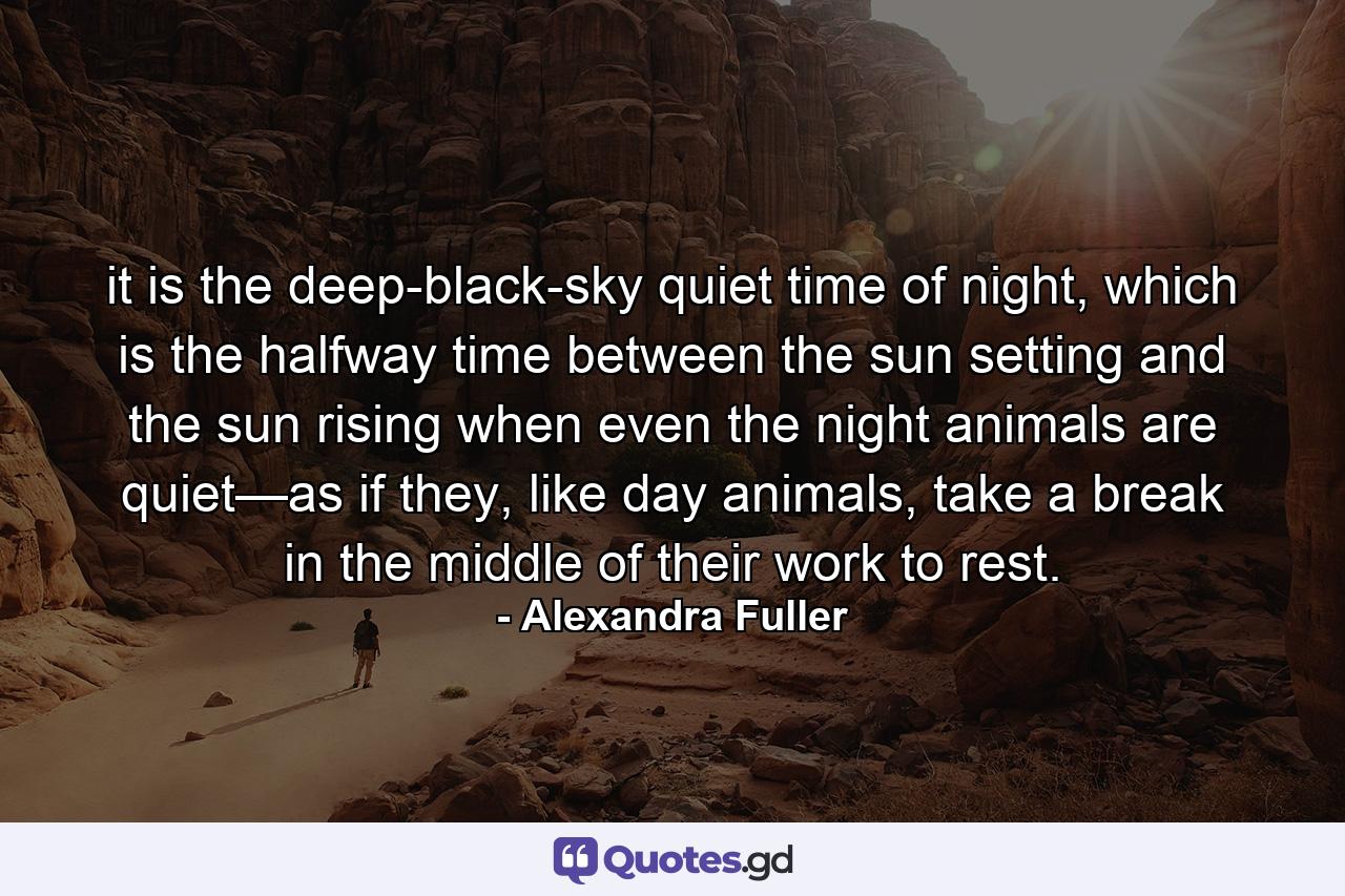 it is the deep-black-sky quiet time of night, which is the halfway time between the sun setting and the sun rising when even the night animals are quiet—as if they, like day animals, take a break in the middle of their work to rest. - Quote by Alexandra Fuller