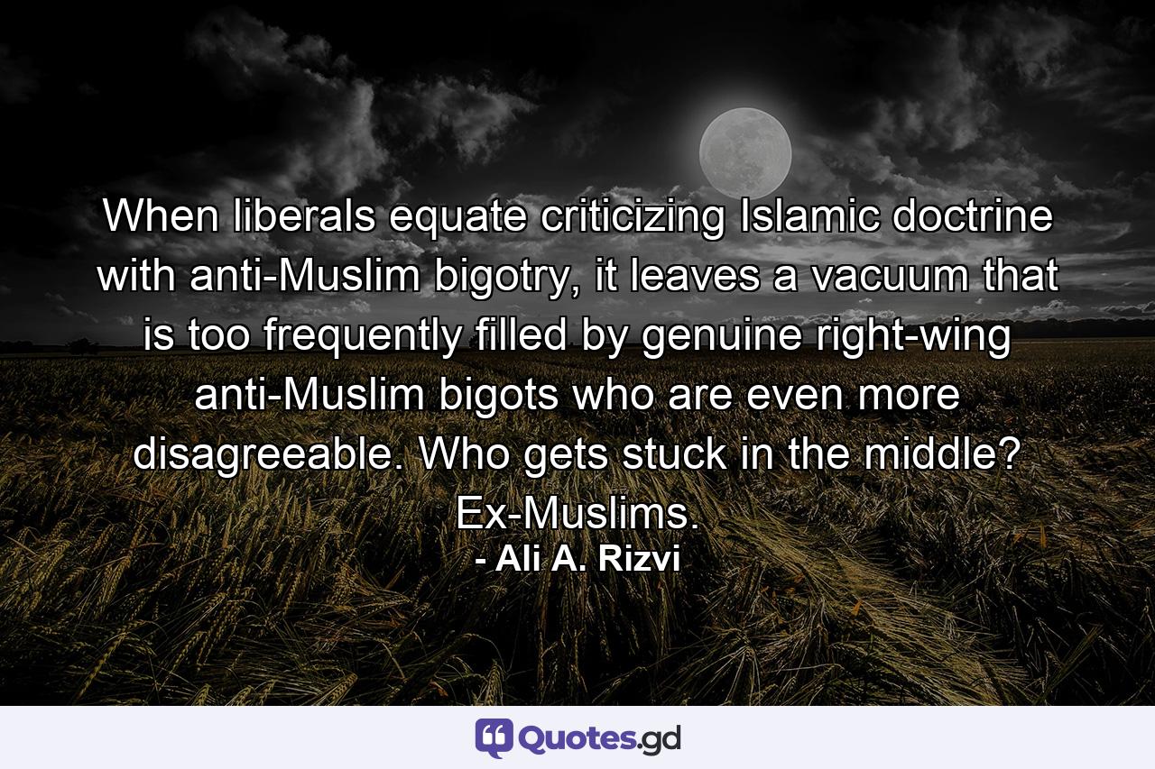 When liberals equate criticizing Islamic doctrine with anti-Muslim bigotry, it leaves a vacuum that is too frequently filled by genuine right-wing anti-Muslim bigots who are even more disagreeable. Who gets stuck in the middle? Ex-Muslims. - Quote by Ali A. Rizvi