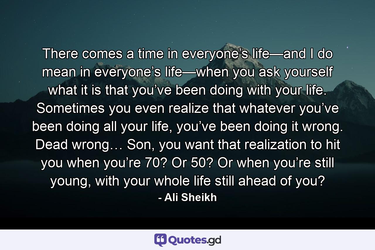 There comes a time in everyone’s life—and I do mean in everyone’s life—when you ask yourself what it is that you’ve been doing with your life. Sometimes you even realize that whatever you’ve been doing all your life, you’ve been doing it wrong. Dead wrong… Son, you want that realization to hit you when you’re 70? Or 50? Or when you’re still young, with your whole life still ahead of you? - Quote by Ali Sheikh