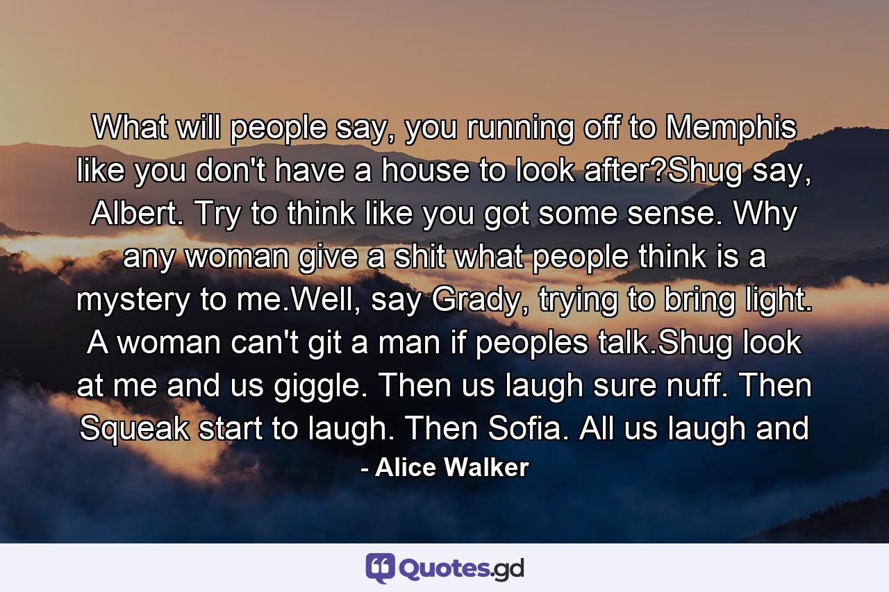 What will people say, you running off to Memphis like you don't have a house to look after?Shug say, Albert. Try to think like you got some sense. Why any woman give a shit what people think is a mystery to me.Well, say Grady, trying to bring light. A woman can't git a man if peoples talk.Shug look at me and us giggle. Then us laugh sure nuff. Then Squeak start to laugh. Then Sofia. All us laugh and - Quote by Alice Walker