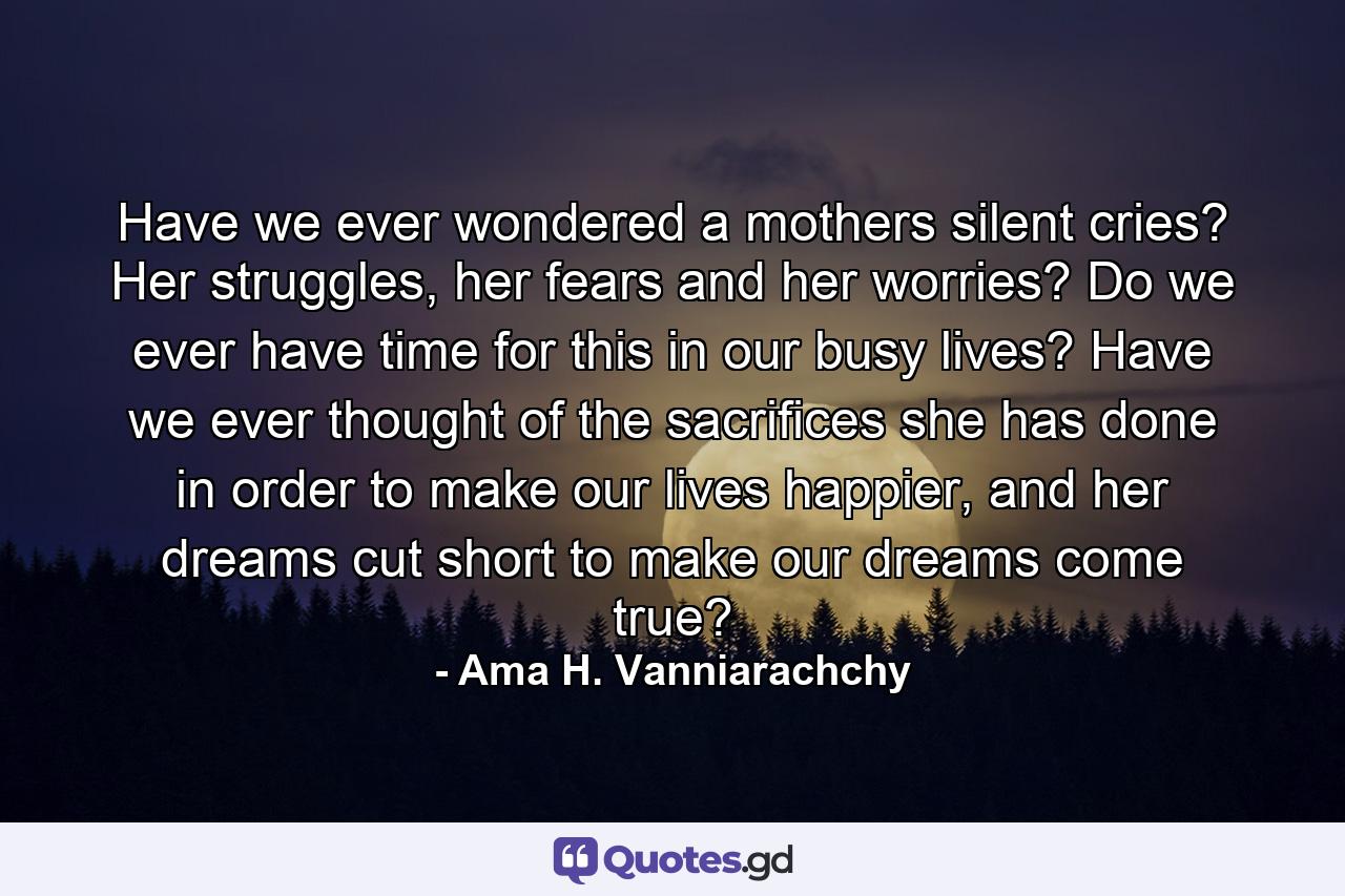 Have we ever wondered a mothers silent cries? Her struggles, her fears and her worries? Do we ever have time for this in our busy lives? Have we ever thought of the sacrifices she has done in order to make our lives happier, and her dreams cut short to make our dreams come true? - Quote by Ama H. Vanniarachchy