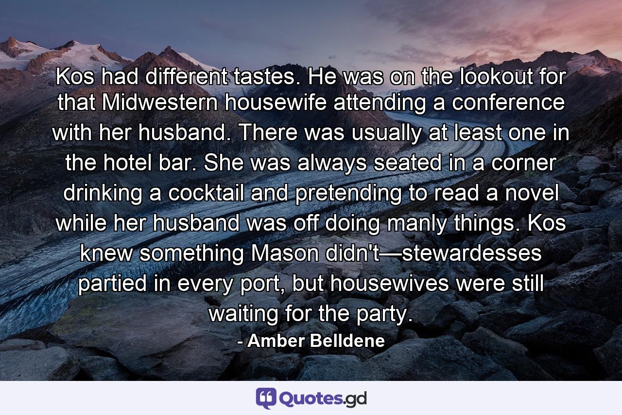 Kos had different tastes. He was on the lookout for that Midwestern housewife attending a conference with her husband. There was usually at least one in the hotel bar. She was always seated in a corner drinking a cocktail and pretending to read a novel while her husband was off doing manly things. Kos knew something Mason didn't—stewardesses partied in every port, but housewives were still waiting for the party. - Quote by Amber Belldene