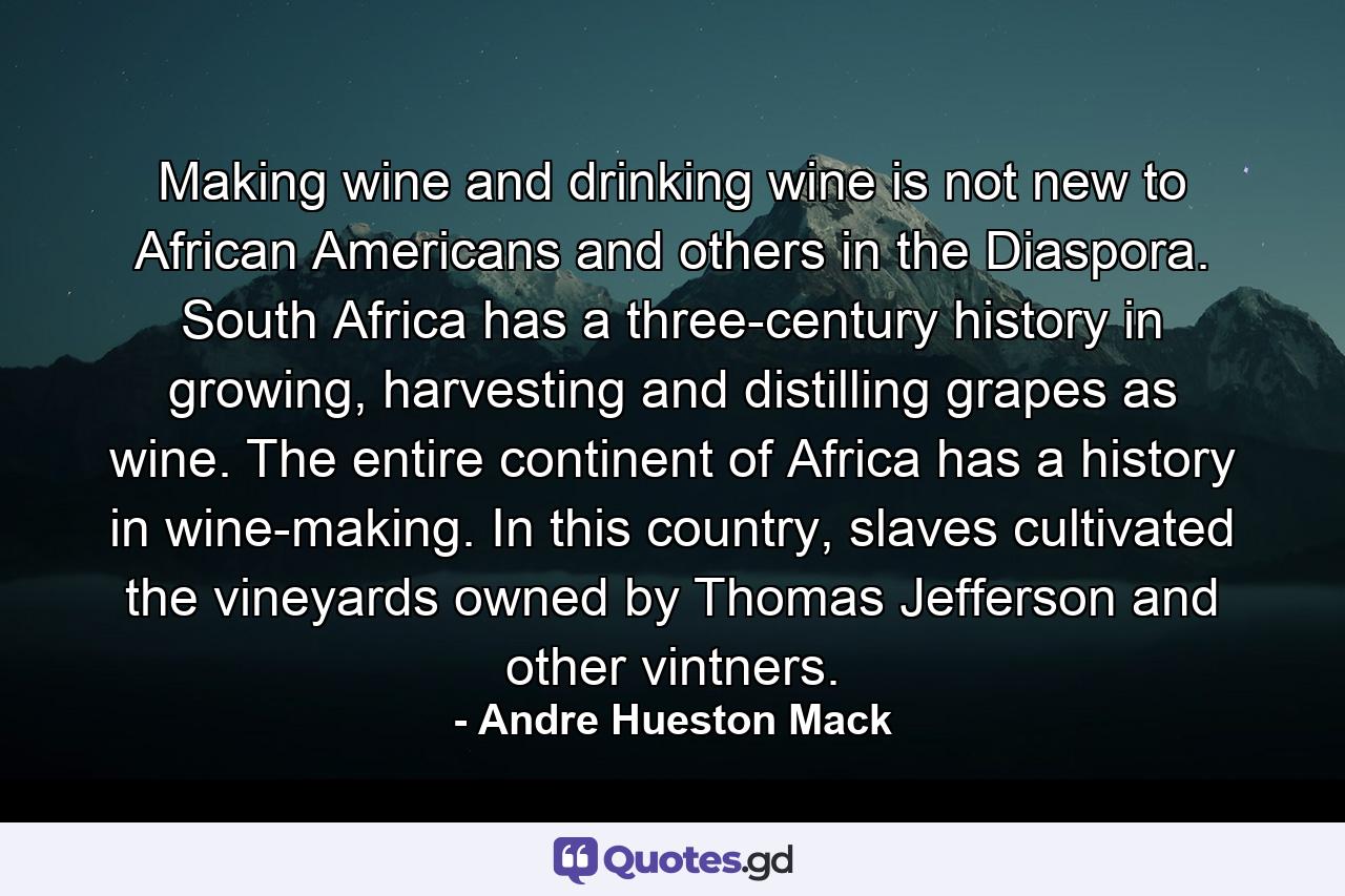 Making wine and drinking wine is not new to African Americans and others in the Diaspora. South Africa has a three-century history in growing, harvesting and distilling grapes as wine. The entire continent of Africa has a history in wine-making. In this country, slaves cultivated the vineyards owned by Thomas Jefferson and other vintners. - Quote by Andre Hueston Mack