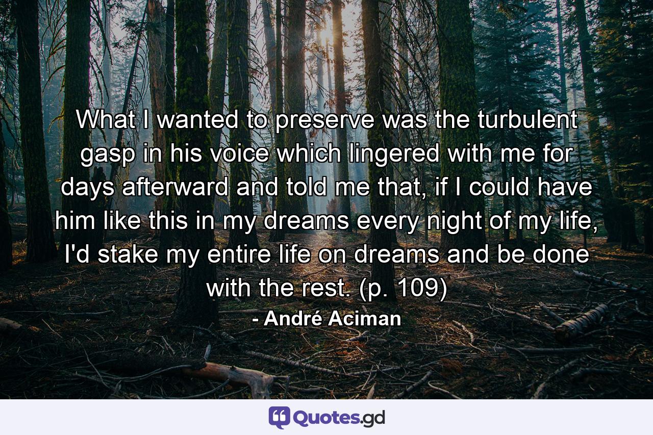 What I wanted to preserve was the turbulent gasp in his voice which lingered with me for days afterward and told me that, if I could have him like this in my dreams every night of my life, I'd stake my entire life on dreams and be done with the rest. (p. 109) - Quote by André Aciman