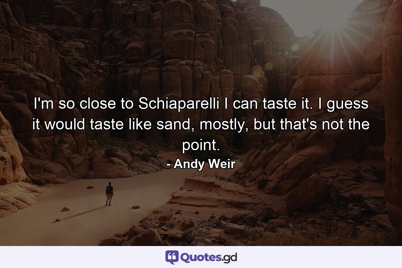I'm so close to Schiaparelli I can taste it. I guess it would taste like sand, mostly, but that's not the point. - Quote by Andy Weir