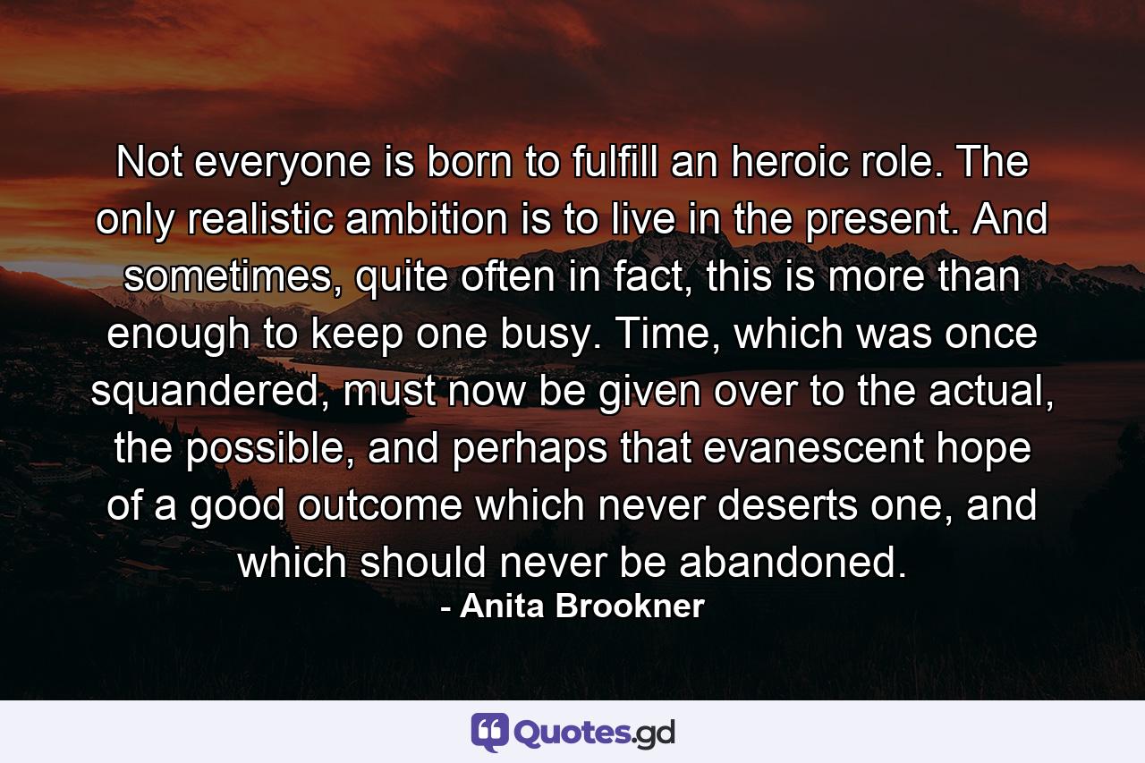 Not everyone is born to fulfill an heroic role. The only realistic ambition is to live in the present. And sometimes, quite often in fact, this is more than enough to keep one busy. Time, which was once squandered, must now be given over to the actual, the possible, and perhaps that evanescent hope of a good outcome which never deserts one, and which should never be abandoned. - Quote by Anita Brookner