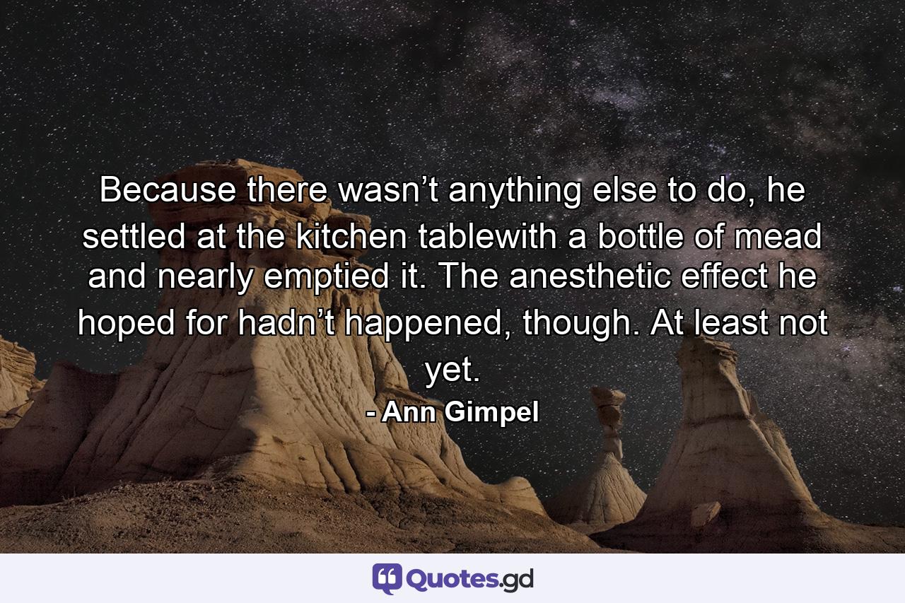 Because there wasn’t anything else to do, he settled at the kitchen tablewith a bottle of mead and nearly emptied it. The anesthetic effect he hoped for hadn’t happened, though. At least not yet. - Quote by Ann Gimpel